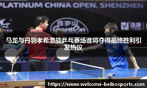 马龙与丹羽孝希激战乒乓赛场谁将夺得最终胜利引发热议